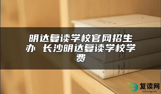 明达复读学校官网招生办 长沙明达复读学校学费