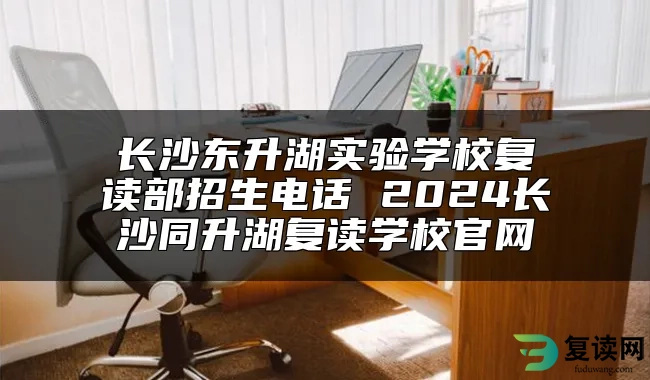 长沙东升湖实验学校复读部招生电话 2024长沙同升湖复读学校官网