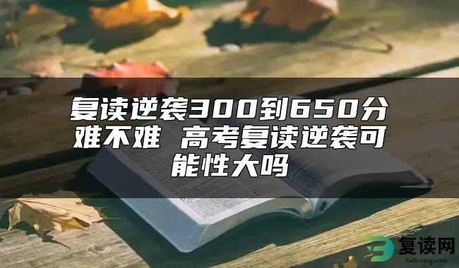 复读逆袭300到650分难不难 高考复读逆袭可能性大吗