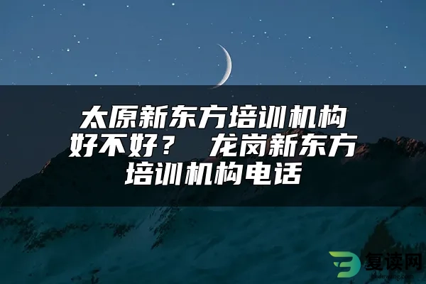 太原新东方培训机构好不好？ 龙岗新东方培训机构电话