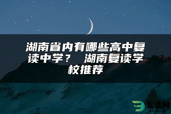 湖南省内有哪些高中复读中学？ 湖南复读学校推荐