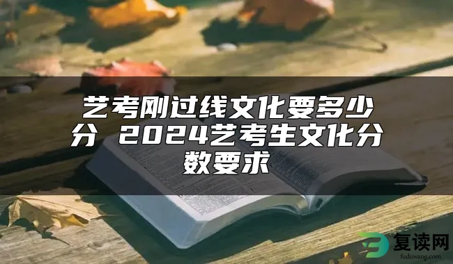 艺考刚过线文化要多少分 2024艺考生文化分数要求