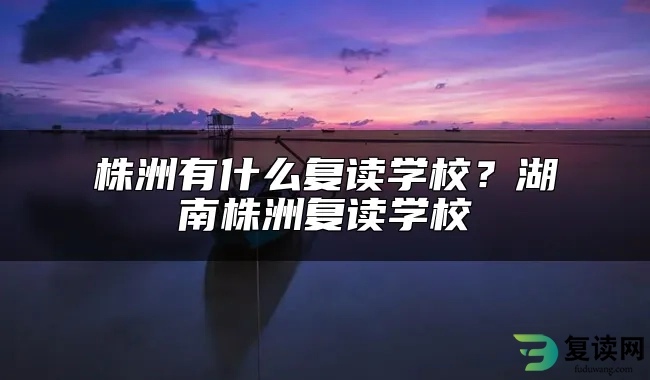 株洲有什么复读学校？湖南株洲复读学校