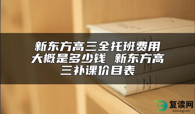 新东方高三全托班费用大概是多少钱 新东方高三补课价目表