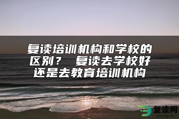 复读培训机构和学校的区别？ 复读去学校好还是去教育培训机构