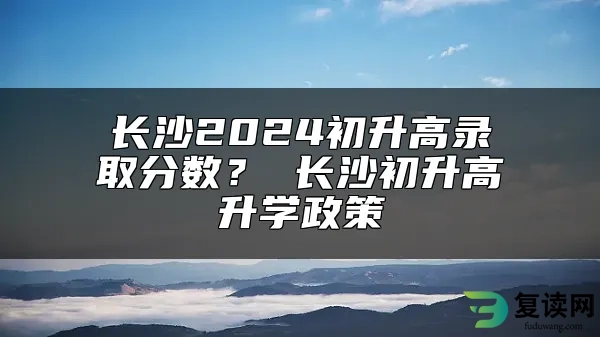 长沙2024初升高录取分数？ 长沙初升高升学政策