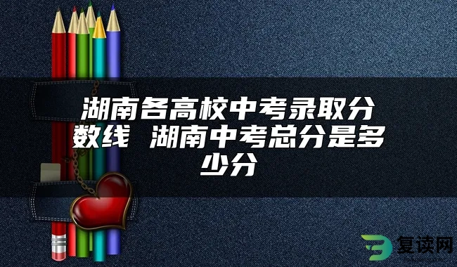 湖南各高校中考录取分数线 湖南中考总分是多少分