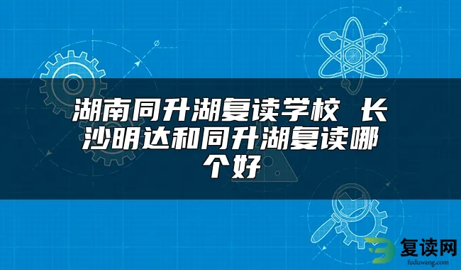 湖南同升湖复读学校 长沙明达和同升湖复读哪个好