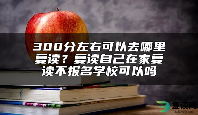 300分左右可以去哪里复读？复读自己在家复读不报名学校可以吗