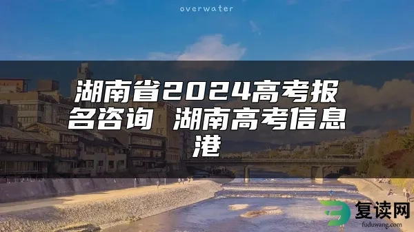 湖南省2024高考报名咨询 湖南高考信息港