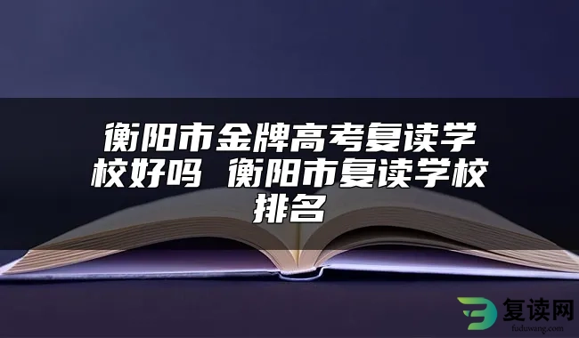 衡阳市金牌高考复读学校好吗 衡阳市复读学校排名