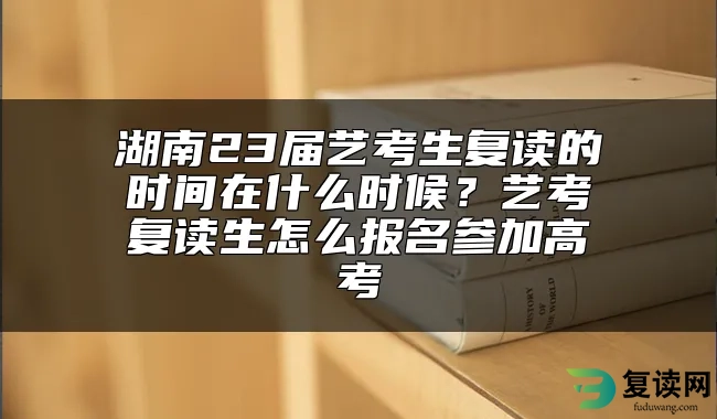 湖南23届艺考生复读的时间在什么时候？艺考复读生怎么报名参加高考