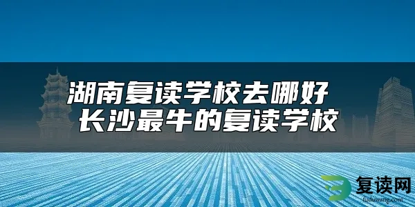 湖南复读学校去哪好 长沙最牛的复读学校