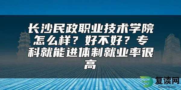 长沙民政职业技术学院怎么样？好不好？专科就能进体制就业率很高