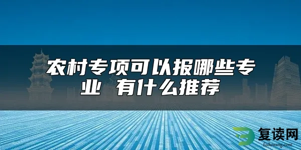 农村专项可以报哪些专业 有什么推荐