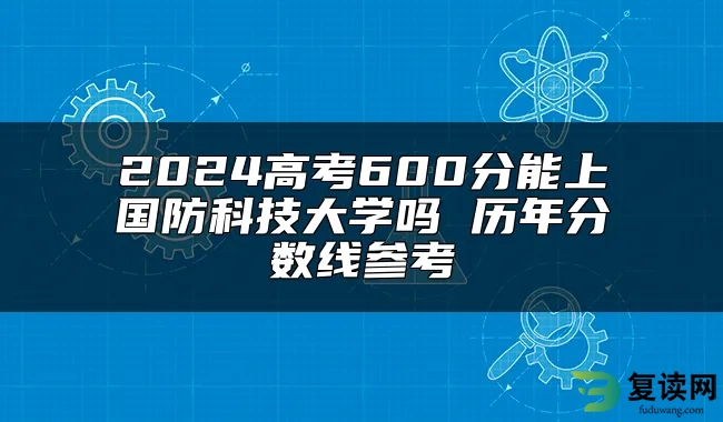 2024高考600分能上国防科技大学吗 历年分数线参考