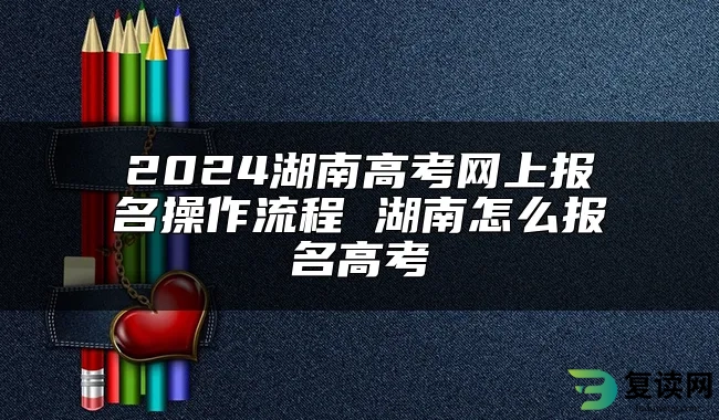 2024湖南高考网上报名操作流程 湖南怎么报名高考