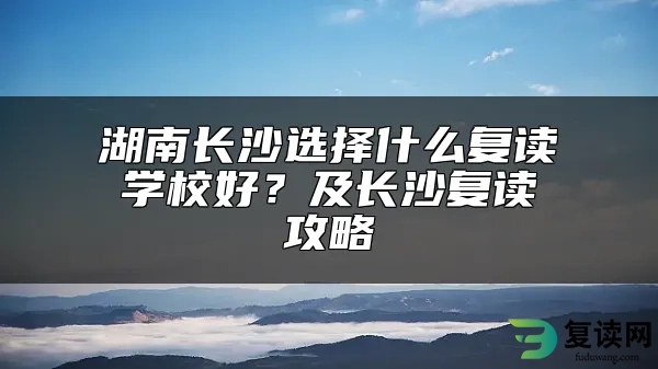 湖南长沙选择什么复读学校好？及长沙复读攻略