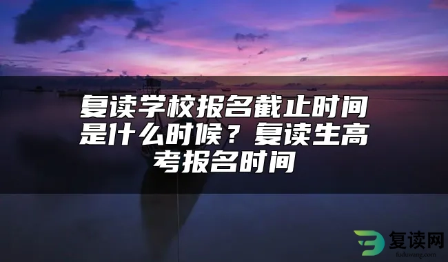 复读学校报名截止时间是什么时候？复读生高考报名时间