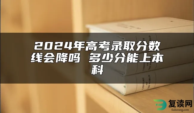 2024年高考录取分数线会降吗 多少分能上本科