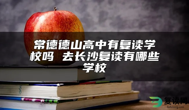 常德德山高中有复读学校吗 去长沙复读有哪些学校