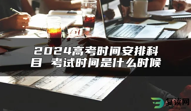 2024高考时间安排科目 考试时间是什么时候