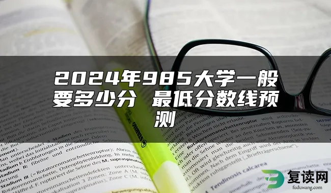 2024年985大学一般要多少分 最低分数线预测