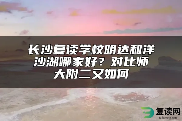 长沙复读学校明达和洋沙湖哪家好？对比师大附二又如何