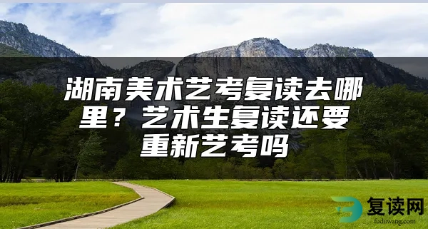 湖南美术艺考复读去哪里？艺术生复读还要重新艺考吗