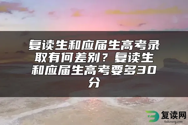 复读生和应届生高考录取有何差别？复读生和应届生高考要多30分