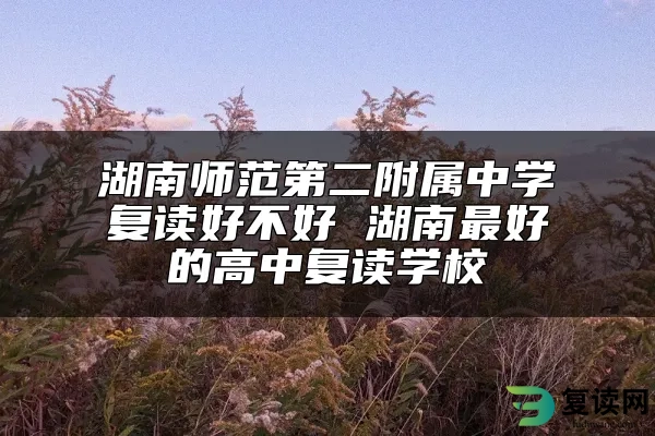 湖南师范第二附属中学复读好不好 湖南最好的高中复读学校