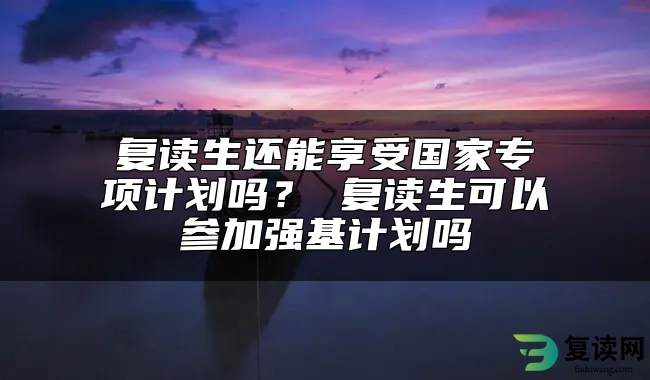 复读生还能享受国家专项计划吗？ 复读生可以参加强基计划吗