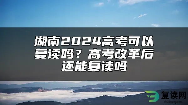 湖南2024高考可以复读吗？高考改革后还能复读吗