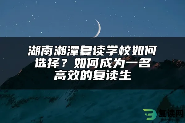 湖南湘潭复读学校如何选择？如何成为一名高效的复读生