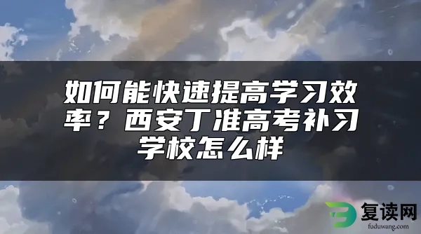 如何能快速提高学习效率？西安丁准高考补习学校怎么样