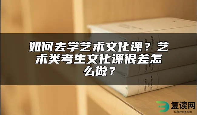 如何去学艺术文化课？艺术类考生文化课很差怎么做？