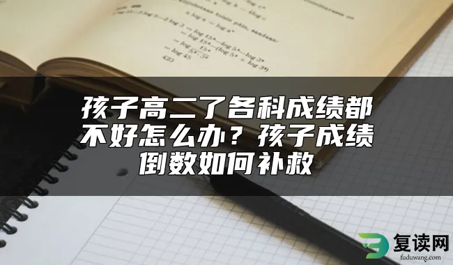 孩子高二了各科成绩都不好怎么办？孩子成绩倒数如何补救