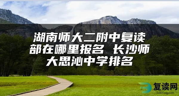 湖南师大二附中复读部在哪里报名 长沙师大思沁中学排名