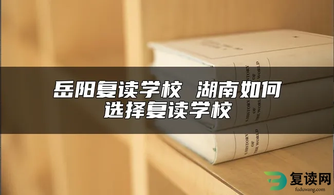 岳阳复读学校 湖南如何选择复读学校