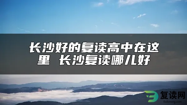 长沙好的复读高中在这里 长沙复读哪儿好