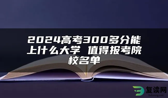 2024高考300多分能上什么大学 值得报考院校名单