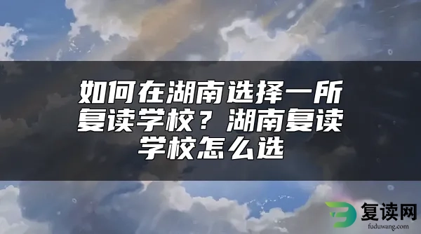 如何在湖南选择一所复读学校？湖南复读学校怎么选