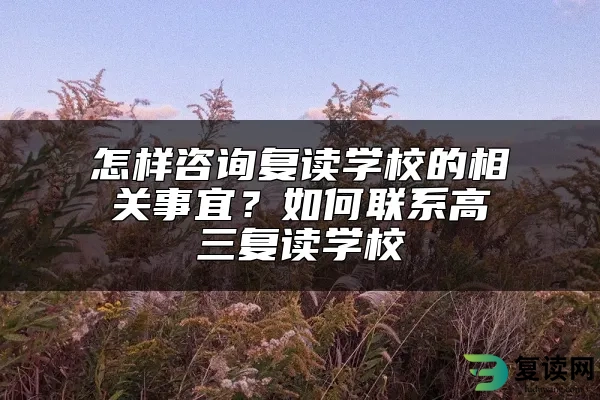 怎样咨询复读学校的相关事宜？如何联系高三复读学校