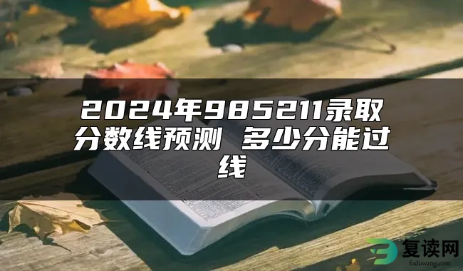 2024年985211录取分数线预测 多少分能过线