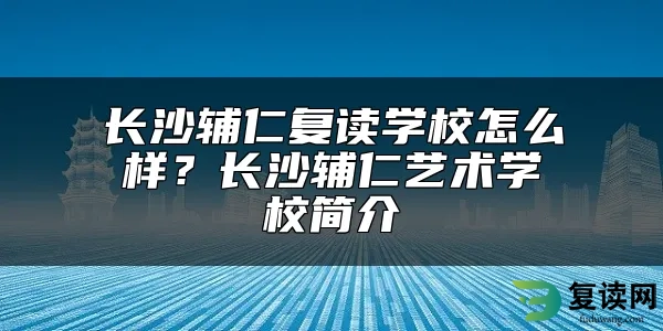 长沙辅仁复读学校怎么样？长沙辅仁艺术学校简介