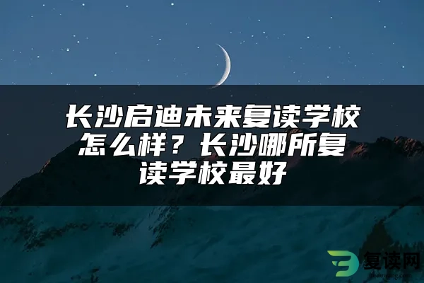 长沙启迪未来复读学校怎么样？长沙哪所复读学校最好