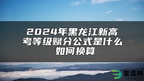 2024年黑龙江新高考等级赋分公式是什么 如何换算