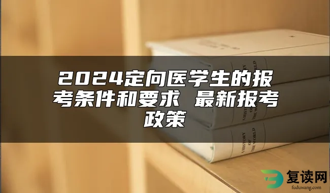 2024定向医学生的报考条件和要求 最新报考政策