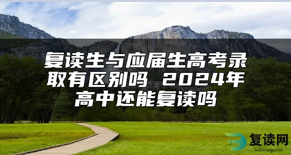 复读生与应届生高考录取有区别吗 2024年高中还能复读吗