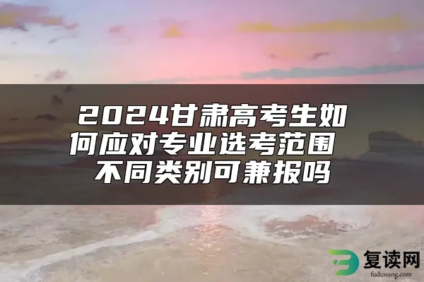 2024甘肃高考生如何应对专业选考范围 不同类别可兼报吗